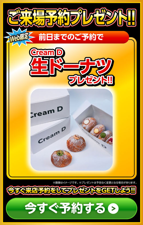 Web限定　ご来場予約プレゼント!!Cream D「生ドーナツ」プレゼント!!※画像はイメージです。※プレゼントは予告なく変更となる場合があります今すぐ来店予約をしてプレゼントをGETしよう!!